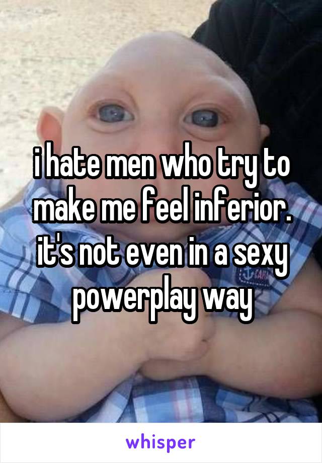 i hate men who try to make me feel inferior. it's not even in a sexy powerplay way