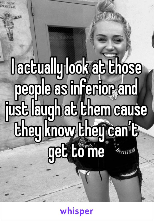 I actually look at those people as inferior and just laugh at them cause they know they can’t get to me 