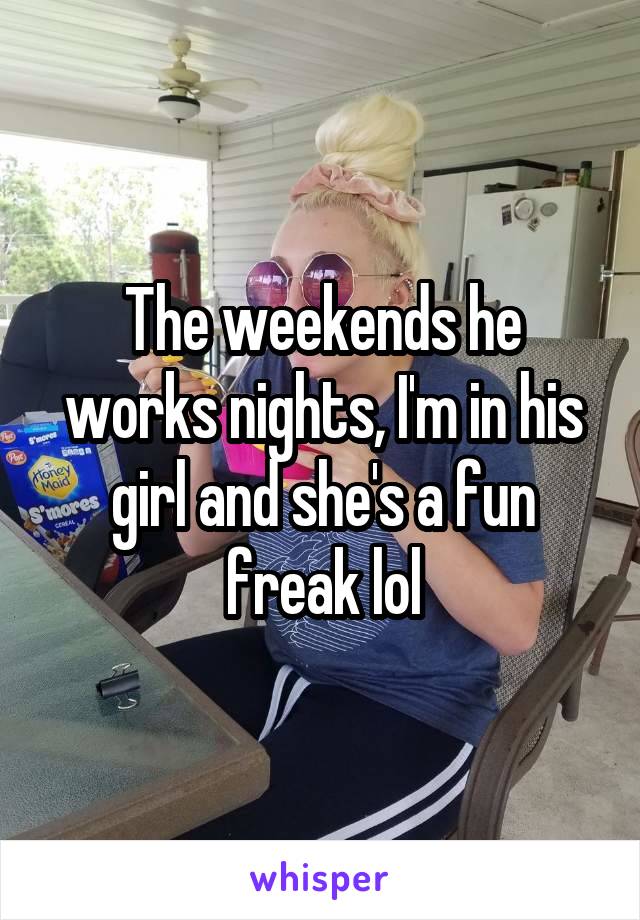 The weekends he works nights, I'm in his girl and she's a fun freak lol