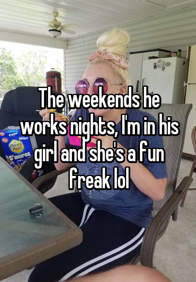 The weekends he works nights, I'm in his girl and she's a fun freak lol