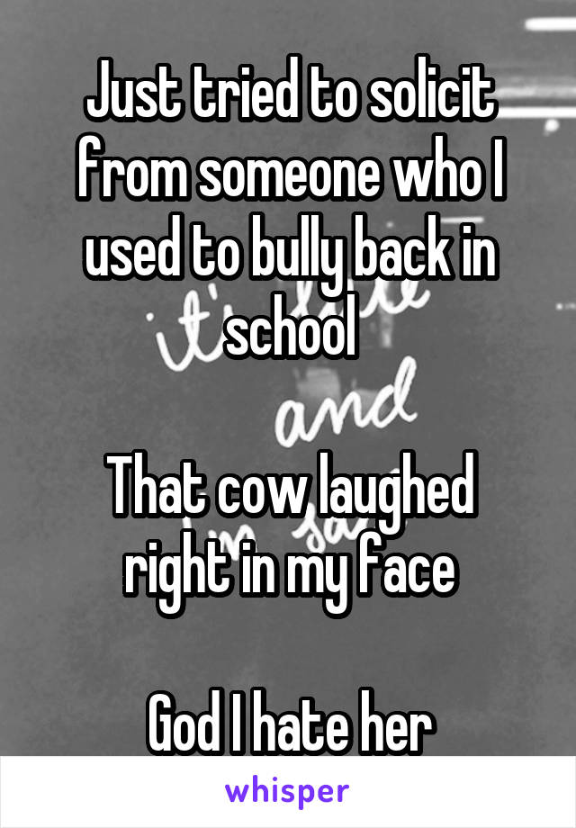 Just tried to solicit from someone who I used to bully back in school

That cow laughed right in my face

God I hate her