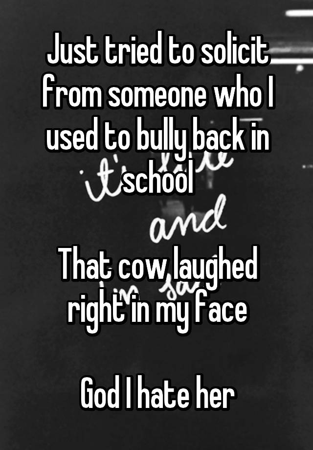 Just tried to solicit from someone who I used to bully back in school

That cow laughed right in my face

God I hate her