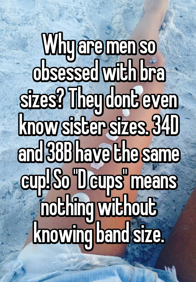 Why are men so obsessed with bra sizes? They dont even know sister sizes. 34D and 38B have the same cup! So "D cups" means nothing without knowing band size.