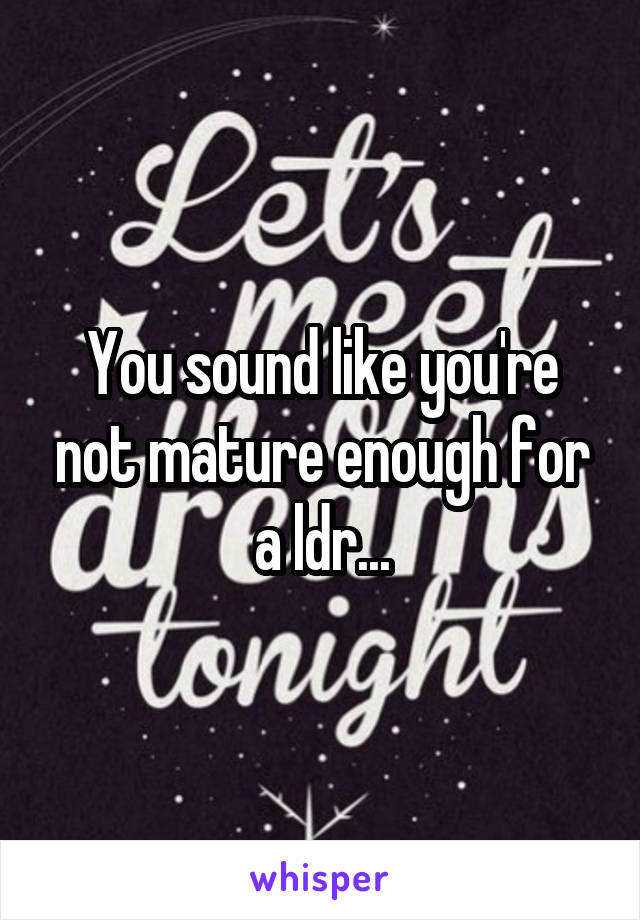 You sound like you're not mature enough for a ldr...
