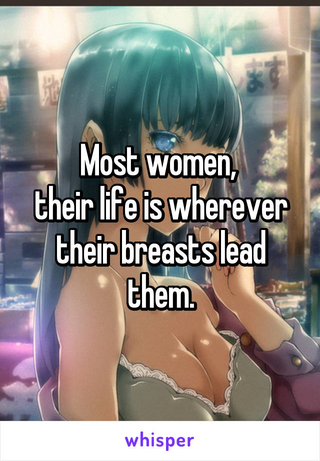 Most women, 
their life is wherever their breasts lead them.