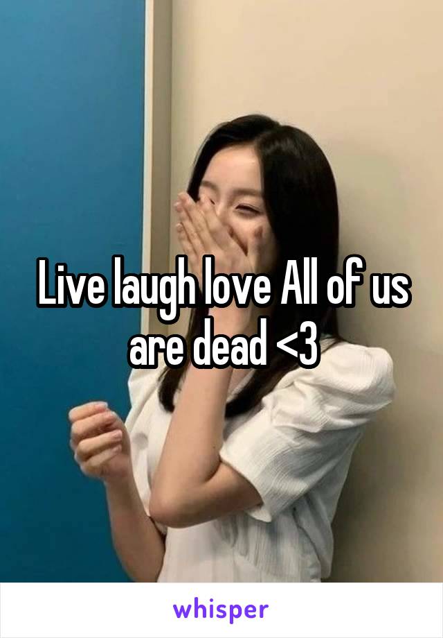 Live laugh love All of us are dead <3