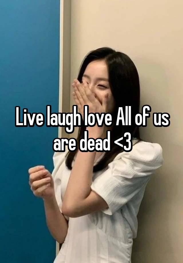 Live laugh love All of us are dead <3