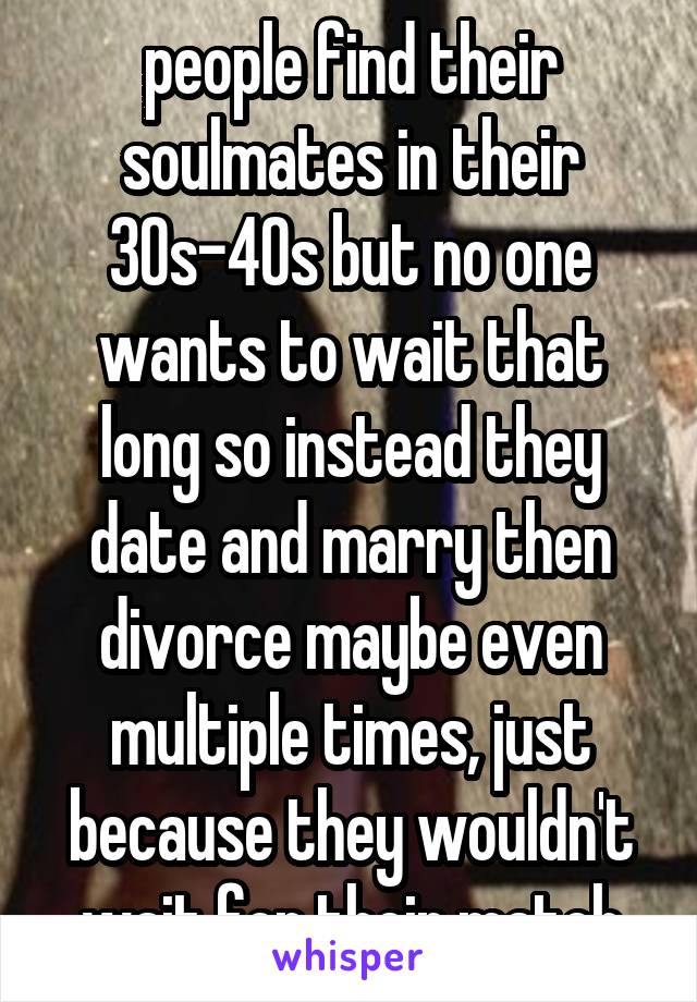 people find their soulmates in their 30s-40s but no one wants to wait that long so instead they date and marry then divorce maybe even multiple times, just because they wouldn't wait for their match