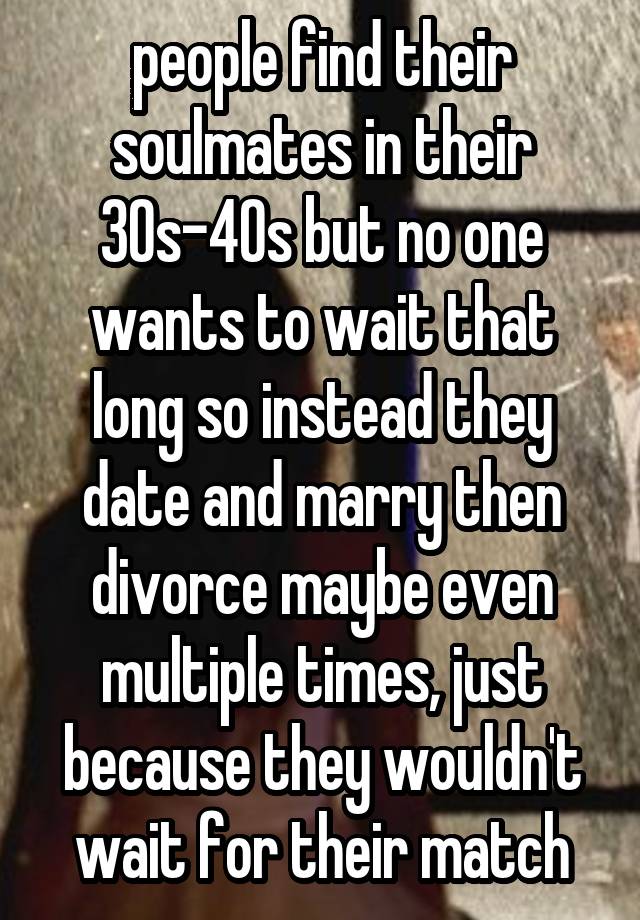 people find their soulmates in their 30s-40s but no one wants to wait that long so instead they date and marry then divorce maybe even multiple times, just because they wouldn't wait for their match