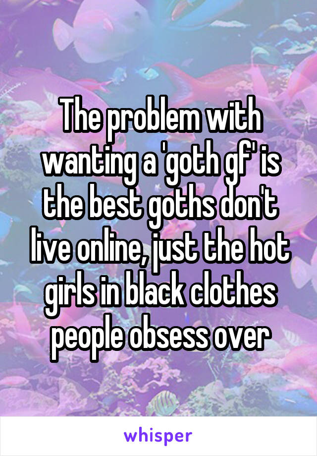 The problem with wanting a 'goth gf' is the best goths don't live online, just the hot girls in black clothes people obsess over