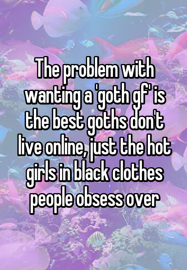 The problem with wanting a 'goth gf' is the best goths don't live online, just the hot girls in black clothes people obsess over