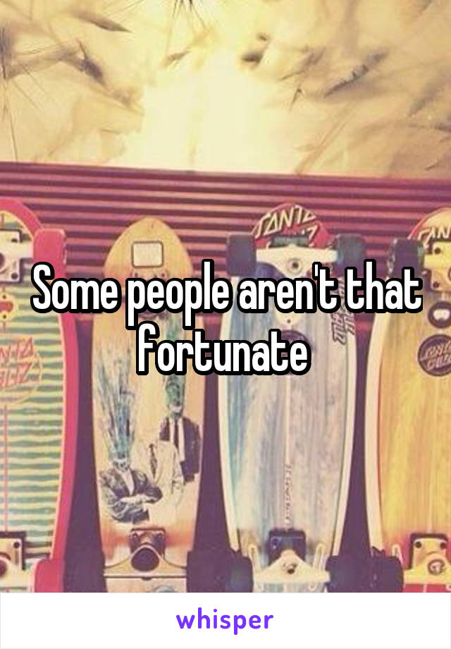 Some people aren't that fortunate 