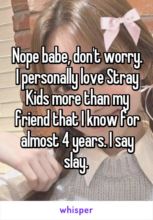 Nope babe, don't worry. I personally love Stray Kids more than my friend that I know for almost 4 years. I say slay. 