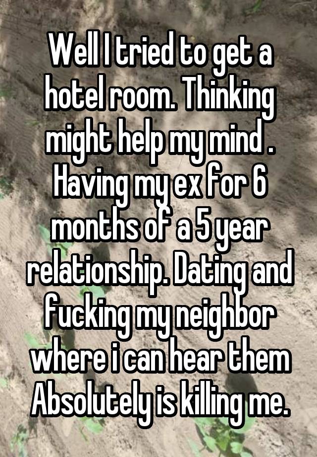 Well I tried to get a hotel room. Thinking might help my mind . Having my ex for 6 months of a 5 year relationship. Dating and fucking my neighbor where i can hear them
Absolutely is killing me.