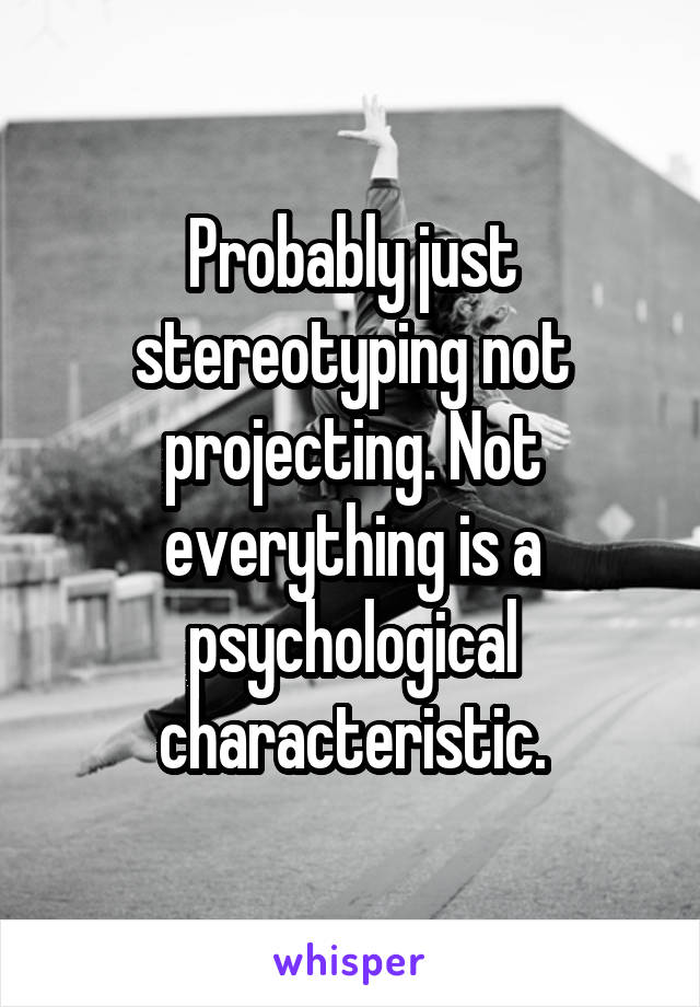 Probably just stereotyping not projecting. Not everything is a psychological characteristic.