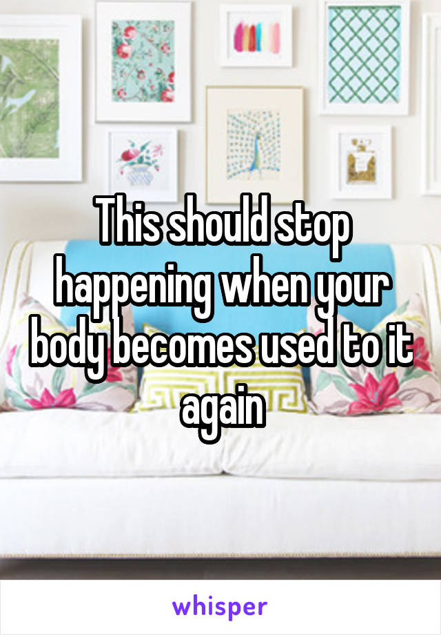 This should stop happening when your body becomes used to it again