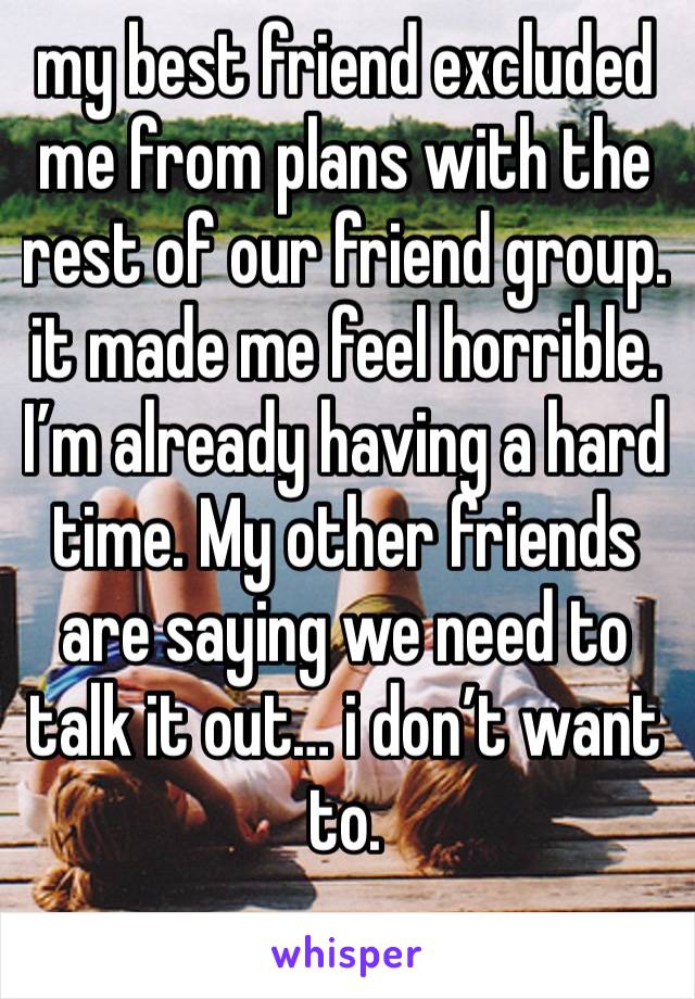 my best friend excluded me from plans with the rest of our friend group. it made me feel horrible. I’m already having a hard time. My other friends are saying we need to talk it out… i don’t want to.