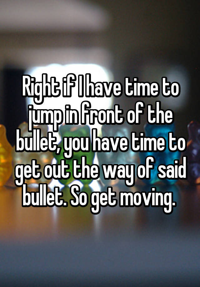 Right if I have time to jump in front of the bullet, you have time to get out the way of said bullet. So get moving. 