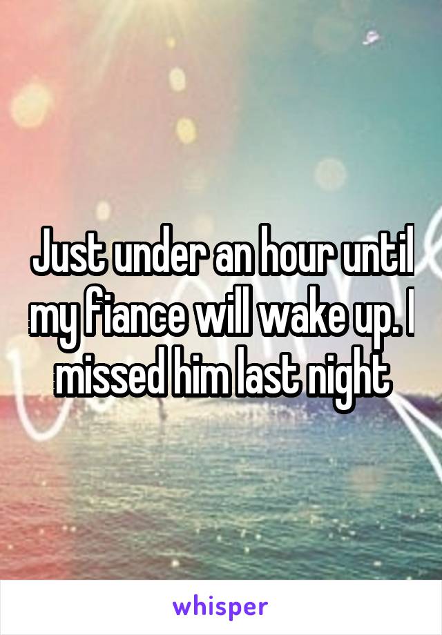 Just under an hour until my fiance will wake up. I missed him last night
