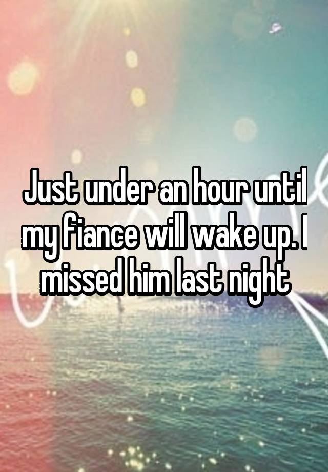 Just under an hour until my fiance will wake up. I missed him last night