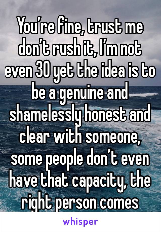 You’re fine, trust me don’t rush it, I’m not even 30 yet the idea is to be a genuine and shamelessly honest and clear with someone, some people don’t even have that capacity, the right person comes