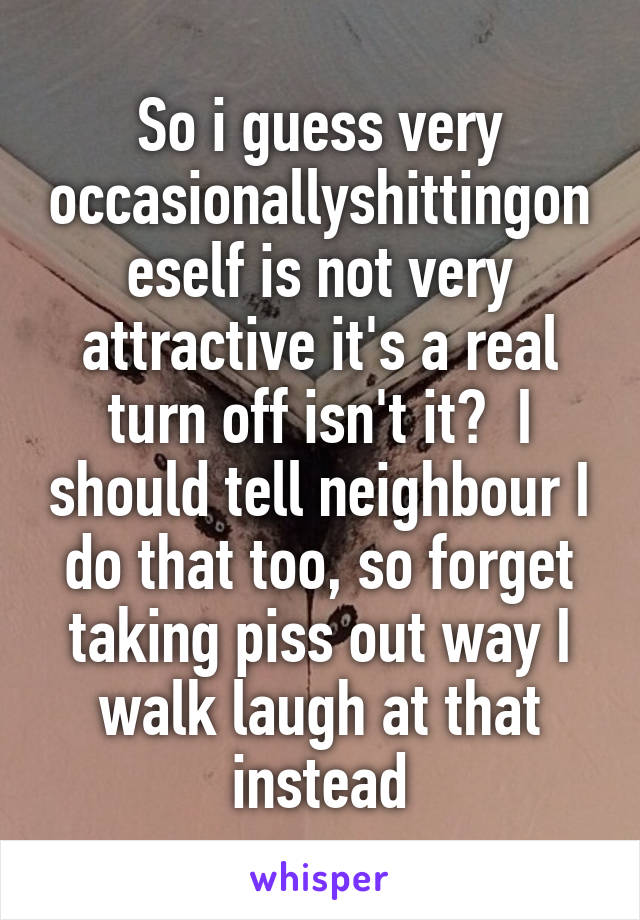 So i guess very occasionallyshittingoneself is not very attractive it's a real turn off isn't it?  I should tell neighbour I do that too, so forget taking piss out way I walk laugh at that instead