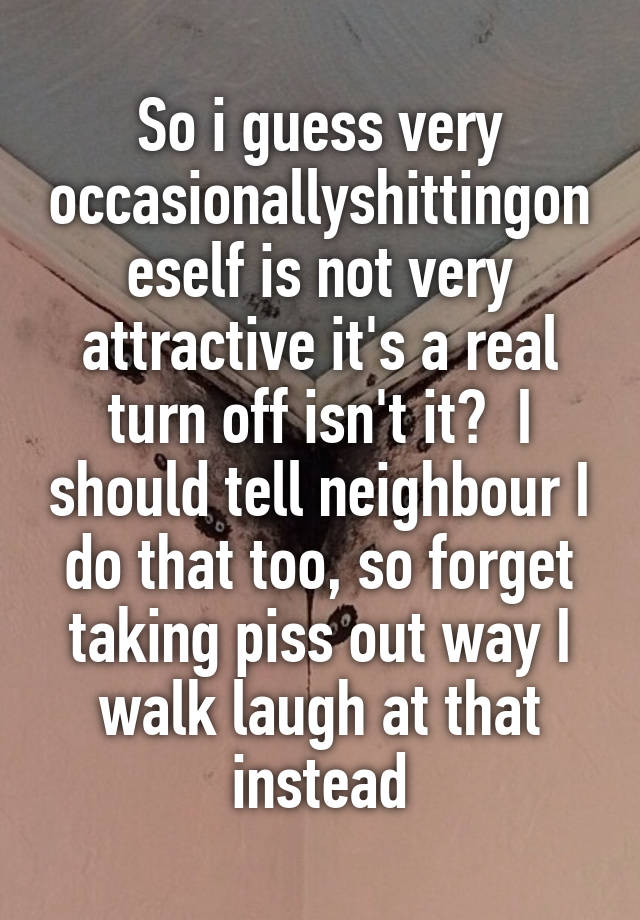 So i guess very occasionallyshittingoneself is not very attractive it's a real turn off isn't it?  I should tell neighbour I do that too, so forget taking piss out way I walk laugh at that instead