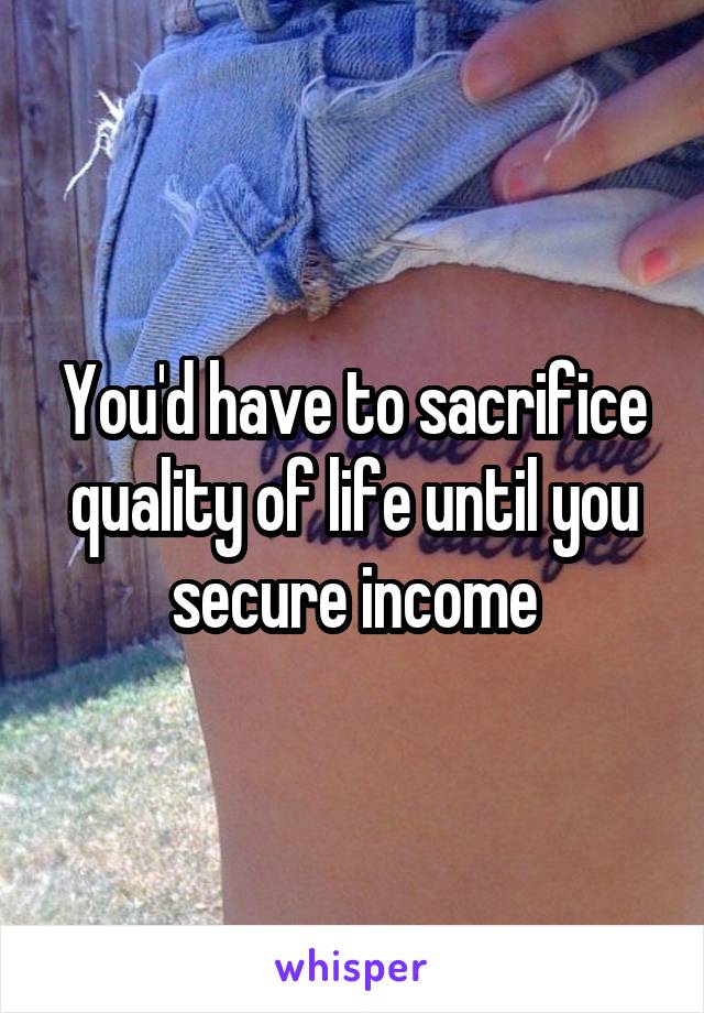 You'd have to sacrifice quality of life until you secure income