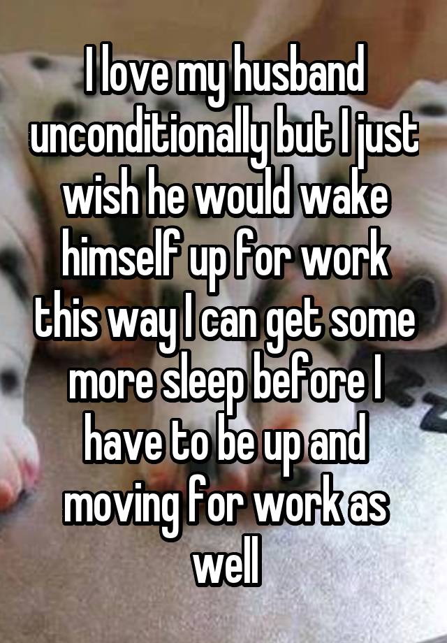 I love my husband unconditionally but I just wish he would wake himself up for work this way I can get some more sleep before I have to be up and moving for work as well