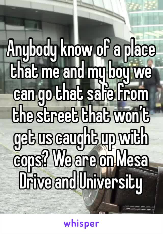 Anybody know of a place that me and my boy we can go that safe from the street that won’t get us caught up with cops? We are on Mesa Drive and University