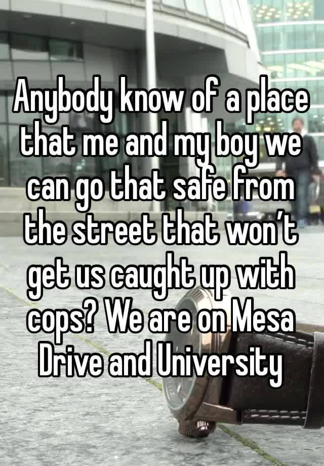 Anybody know of a place that me and my boy we can go that safe from the street that won’t get us caught up with cops? We are on Mesa Drive and University