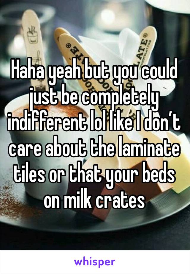 Haha yeah but you could just be completely indifferent lol like I don’t care about the laminate tiles or that your beds on milk crates