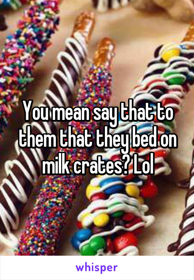 You mean say that to them that they bed on milk crates? Lol