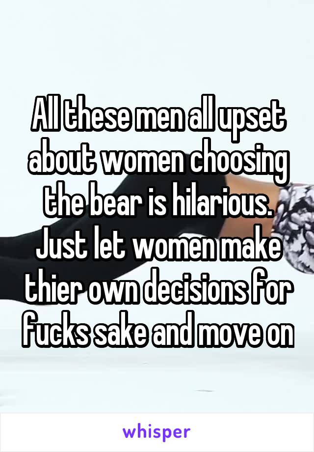 All these men all upset about women choosing the bear is hilarious. Just let women make thier own decisions for fucks sake and move on