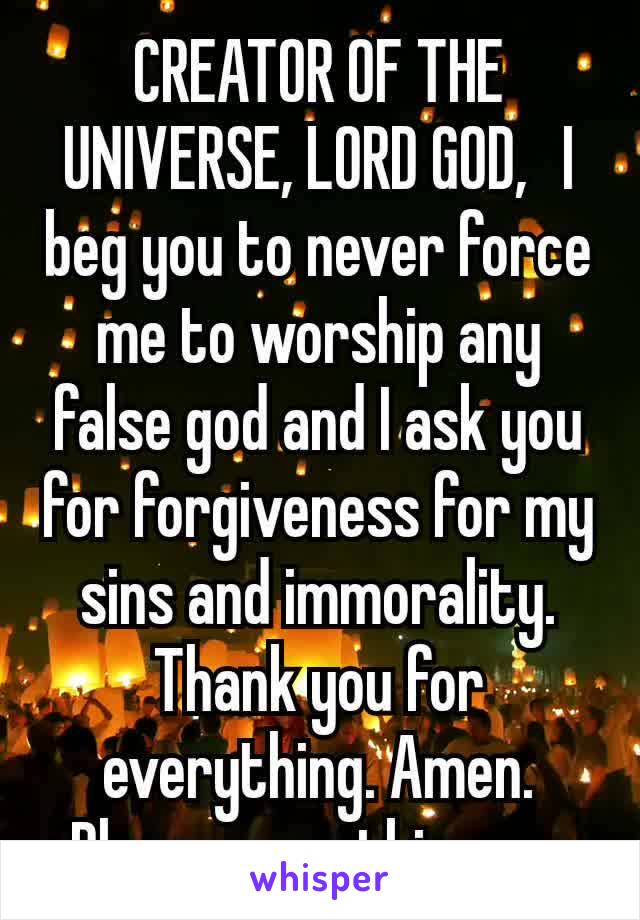 CREATOR OF THE UNIVERSE, LORD GOD,  I beg you to never force me to worship any false god and I ask you for forgiveness for my sins and immorality. Thank you for everything. Amen.
Please pray this now