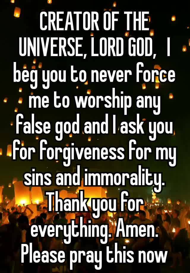 CREATOR OF THE UNIVERSE, LORD GOD,  I beg you to never force me to worship any false god and I ask you for forgiveness for my sins and immorality. Thank you for everything. Amen.
Please pray this now