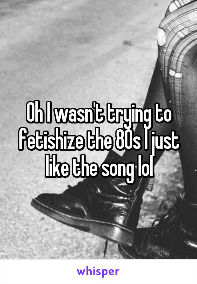 Oh I wasn't trying to fetishize the 80s I just like the song lol