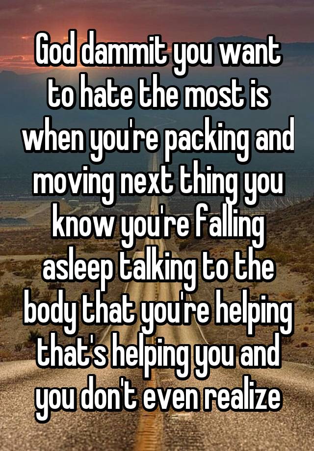 God dammit you want to hate the most is when you're packing and moving next thing you know you're falling asleep talking to the body that you're helping that's helping you and you don't even realize