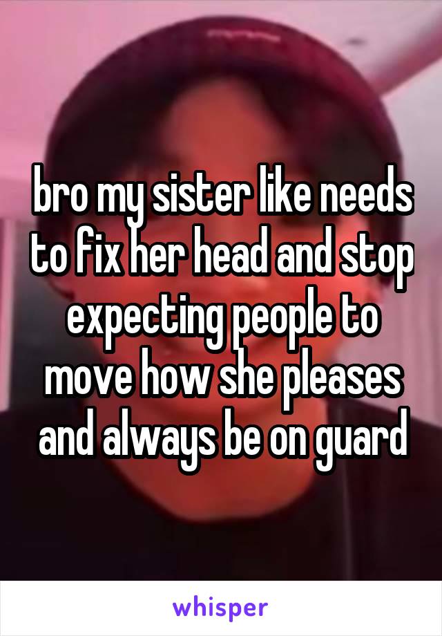 bro my sister like needs to fix her head and stop expecting people to move how she pleases and always be on guard
