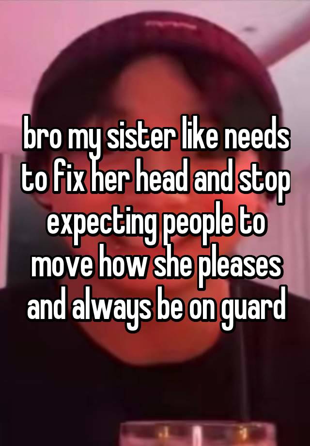 bro my sister like needs to fix her head and stop expecting people to move how she pleases and always be on guard