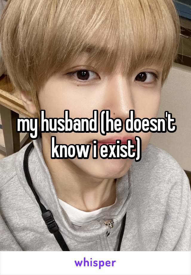 my husband (he doesn't know i exist)