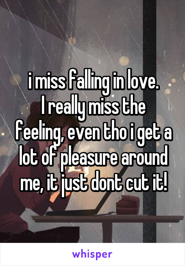 i miss falling in love.
I really miss the feeling, even tho i get a lot of pleasure around me, it just dont cut it!