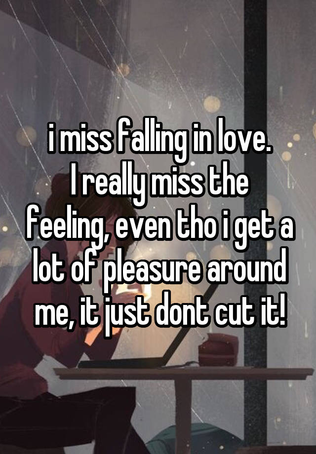 i miss falling in love.
I really miss the feeling, even tho i get a lot of pleasure around me, it just dont cut it!