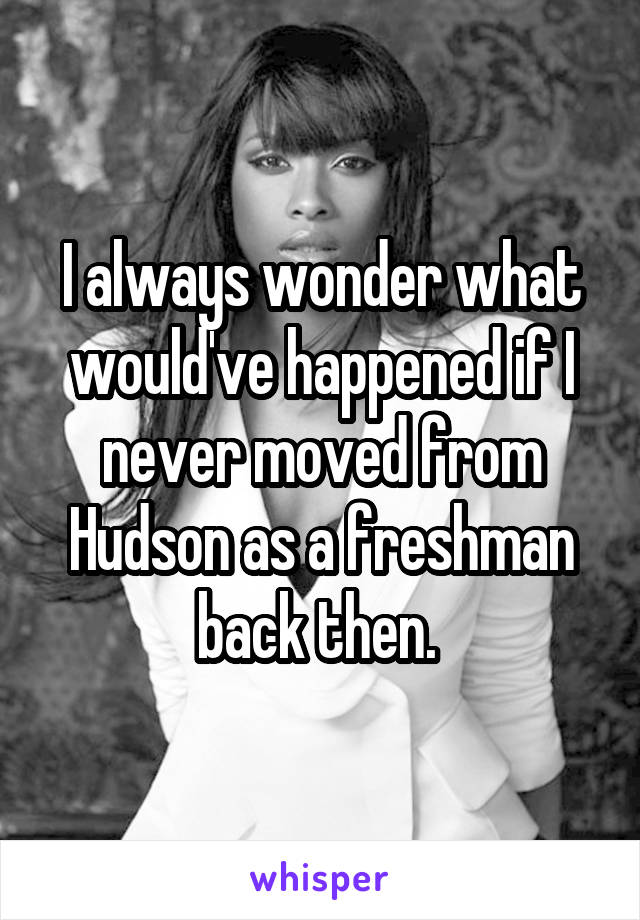 I always wonder what would've happened if I never moved from Hudson as a freshman back then. 