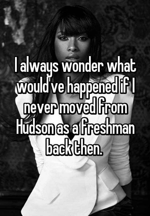 I always wonder what would've happened if I never moved from Hudson as a freshman back then. 