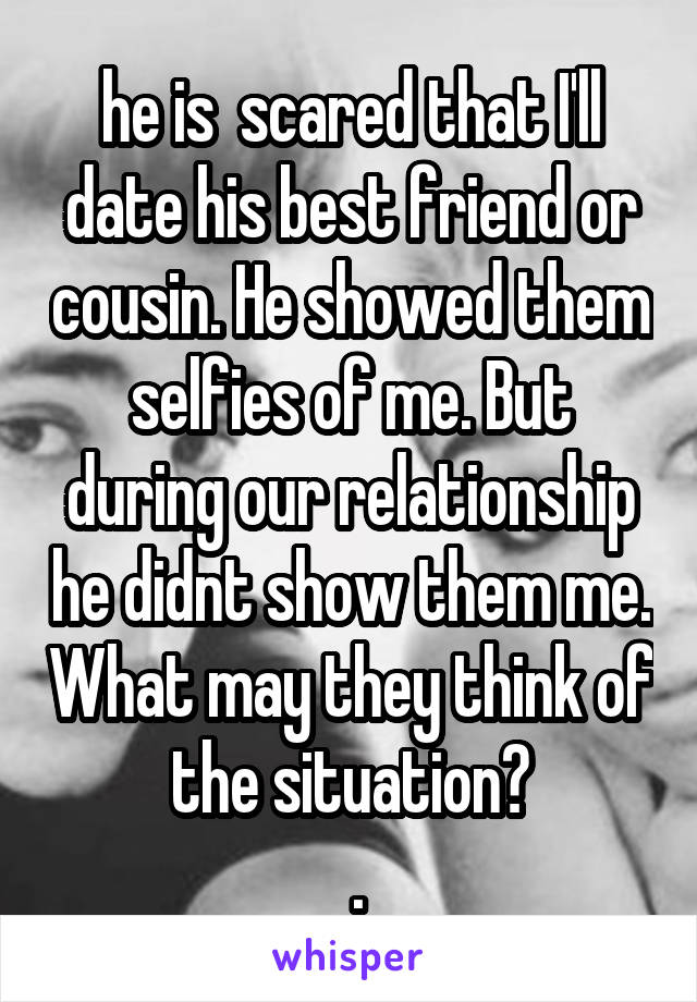 he is  scared that I'll date his best friend or cousin. He showed them selfies of me. But during our relationship he didnt show them me. What may they think of the situation?
 .