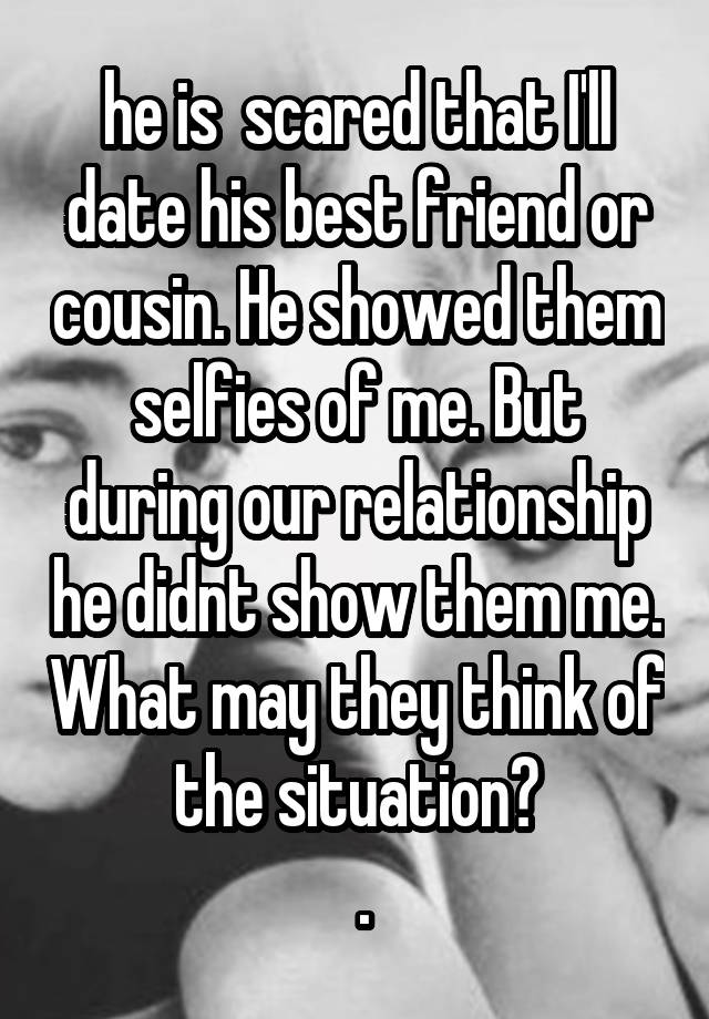 he is  scared that I'll date his best friend or cousin. He showed them selfies of me. But during our relationship he didnt show them me. What may they think of the situation?
 .