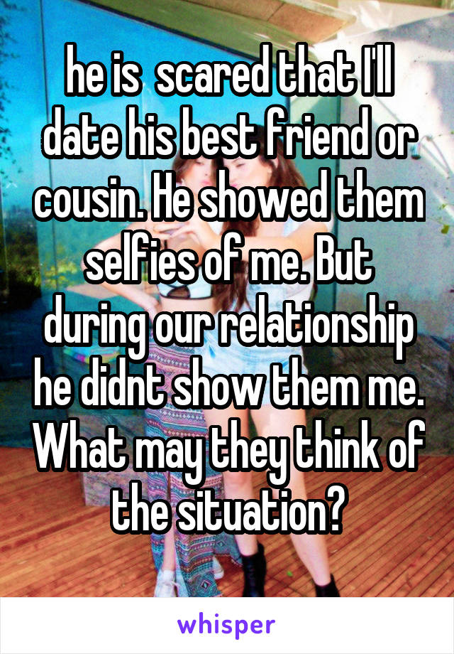 he is  scared that I'll date his best friend or cousin. He showed them selfies of me. But during our relationship he didnt show them me. What may they think of the situation?
 