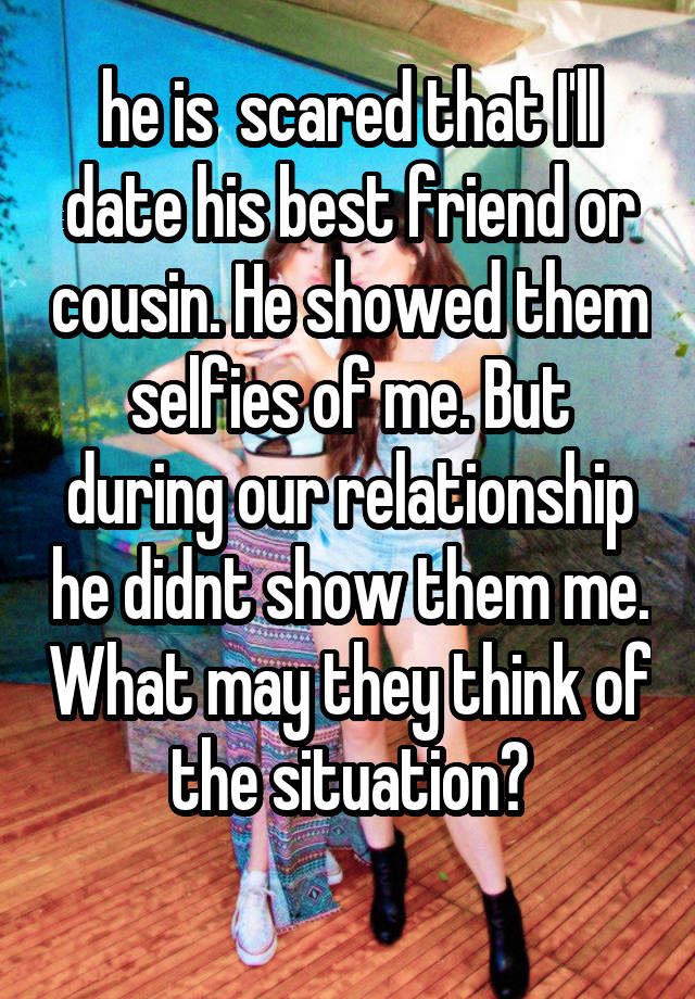 he is  scared that I'll date his best friend or cousin. He showed them selfies of me. But during our relationship he didnt show them me. What may they think of the situation?
 