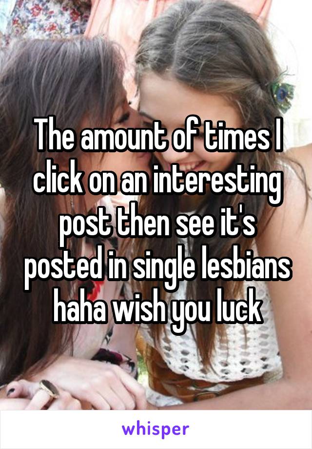 The amount of times I click on an interesting post then see it's posted in single lesbians haha wish you luck